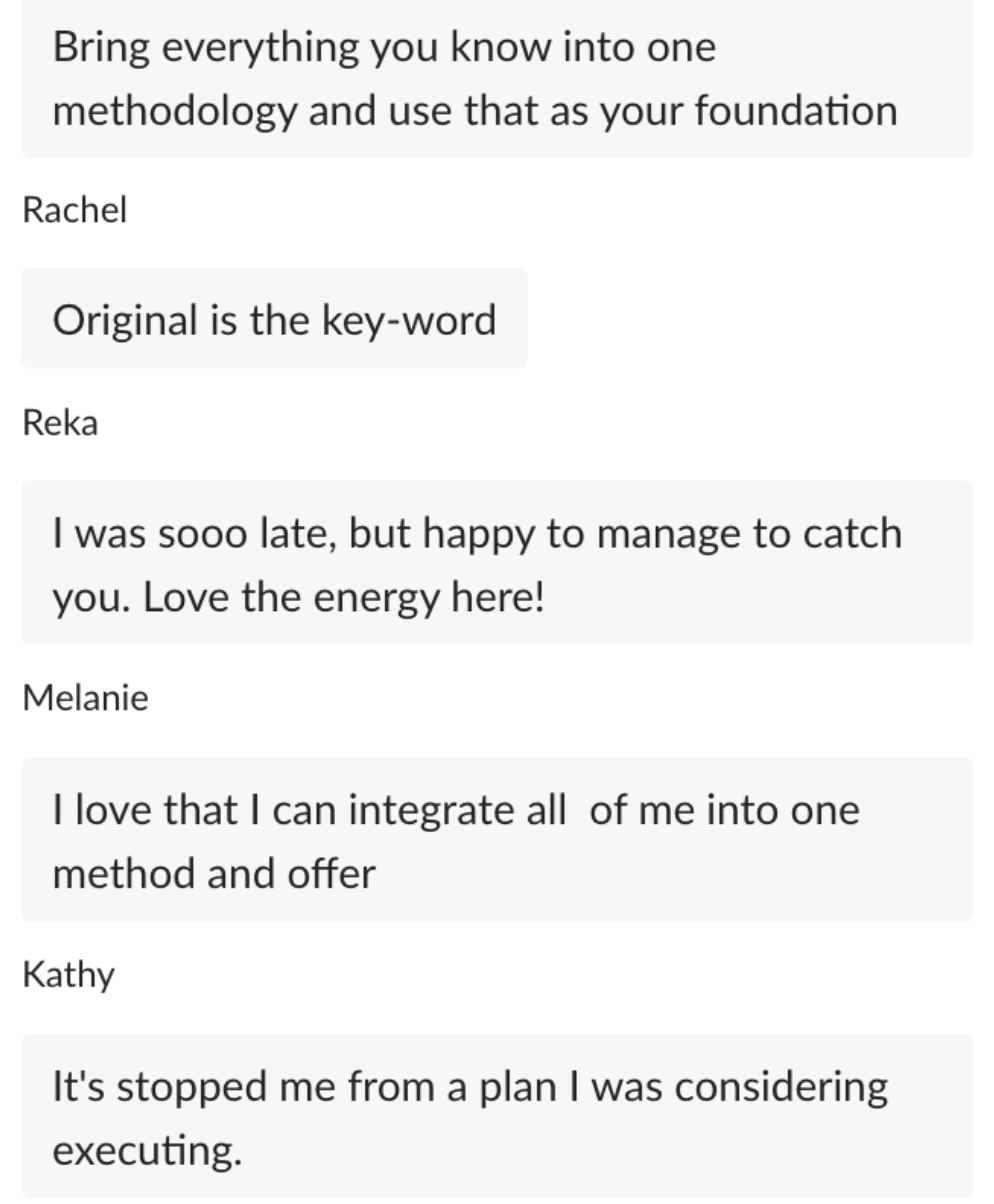 "Bring everything you know into one methodology and use that as your foundation" Rachel: "Original is the key-word" Reka: "I was sooo late, but happy to manage to catch you. Love the energy here!" Melanie: "I love that I can integrate all of me into one method and offer"
