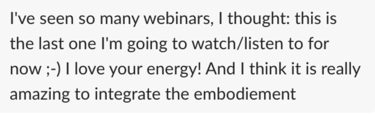 "I've seen so many webinars, I thought: this is the last one I'm going to watch/listen to for now ;-) I love your energy! And I think it is really amazing to integrate the embodiement"